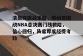星空体育-包含清晨突围战来临，摩纳哥围绕NBA总决赛门线救险，信心回归，阵容厚度经受考验的词条