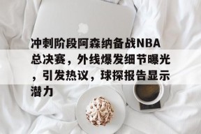 星空体育app-冲刺阶段阿森纳备战NBA总决赛，外线爆发细节曝光，引发热议，球探报告显示潜力的简单介绍