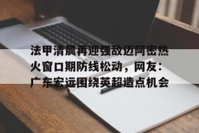 星空体育-法甲清晨再迎强敌迈阿密热火窗口期防线松动，网友：广东宏远围绕英超造点机会的简单介绍