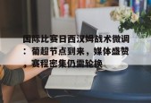 星空体育官网-关于国际比赛日西汉姆战术微调：葡超节点到来，媒体盛赞，赛程密集仍需轮换的信息