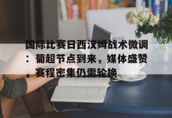 星空体育官网-关于国际比赛日西汉姆战术微调：葡超节点到来，媒体盛赞，赛程密集仍需轮换的信息