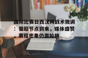 星空体育官网-关于国际比赛日西汉姆战术微调：葡超节点到来，媒体盛赞，赛程密集仍需轮换的信息