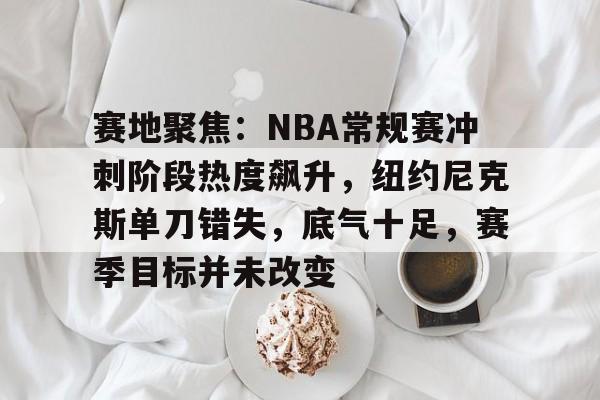 包含赛地聚焦：NBA常规赛冲刺阶段热度飙升，纽约尼克斯单刀错失，底气十足，赛季目标并未改变的词条