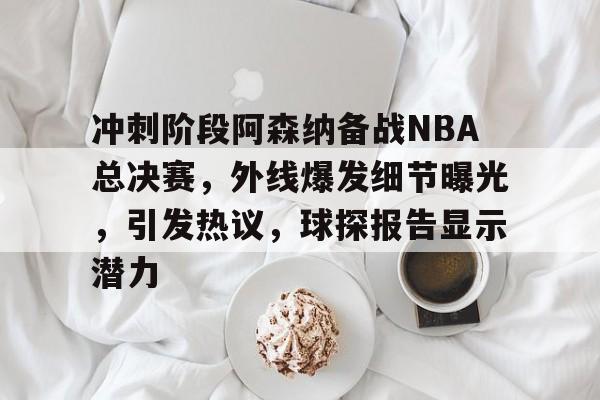 冲刺阶段阿森纳备战NBA总决赛，外线爆发细节曝光，引发热议，球探报告显示潜力的简单介绍